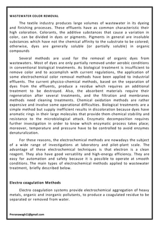 Preranawagh11@gmail.com
WASTEWATER COLOR REMOVAL
The textile industry produces large volumes of wastewater in its dyeing
and finishing processes. These effluents have as common characteristic their
high coloration. Colorants, the additive substances that cause a variation in
color, can be divided in dyes or pigments. Pigments in general are insoluble
substances which have not the chemical affinity to the substrate to be colored;
otherwise, dyes are generally soluble (or partially soluble) in organic
compounds
Several methods are used for the removal of organic dyes from
wastewaters. Most of dyes are only partially removed under aerobic conditions
in conventional biological treatments. As biological treatment is insufficient to
remove color and to accomplish with current regulations, the application of
some electrochemical color removal methods have been applied to industrial
effluents. The current physico-chemical methods, based on the separation of
dyes from the effluents, produce a residue which requires an additional
treatment to be destroyed. Also, the absorbent materials require their
regeneration after several treatments, and the filtration and membranes
methods need cleaning treatments. Chemical oxidation methods are rather
expensive and involve some operational difficulties. Biological treatments are a
simple method but supply inefficient results in discoloration because dyes have
aromatic rings in their large molecules that provide them chemical stab ility and
resistance to the microbiological attack. Enzymatic decomposition requires
further investigation in order to know which enzymatic process takes place;
moreover, temperature and pressure have to be controlled to avoid enzymes
denaturalization.
For these reasons, the electrochemical methods are nowadays the subject
of a wide range of investigations at laboratory and pilot-plant scale. The
advantage of these electrochemical techniques is that electron is a clean
reagent. They also have good versatility and high-energy efficiency. They are
easy for automation and safety because it is possible to operate at smooth
conditions. The main types of electrochemical methods applied to wastewater
treatment, briefly described below.
Electro coagulation Methods
Electro coagulation systems provide electrochemical aggregation of heavy
metals, organic and inorganic pollutants, to produce a coagulated residue to be
separated or removed from water.
 