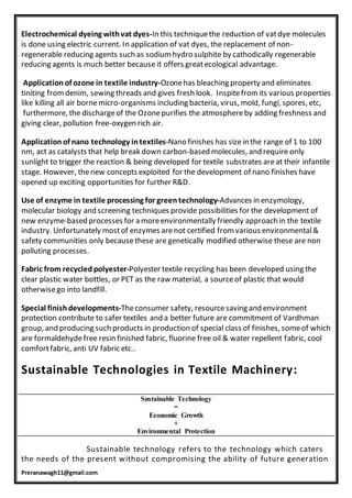 Preranawagh11@gmail.com
Electrochemical dyeing withvat dyes-In this techniquethe reduction of vatdye molecules
is done using electric current. In application of vat dyes, the replacement of non-
regenerable reducing agents such as sodium hydro sulphite by cathodically regenerable
reducing agents is much better because it offers greatecological advantage.
Application of ozone in textile industry-Ozonehas bleaching property and eliminates
tiniting fromdenim, sewing threads and gives fresh look. Inspitefrom its various properties
like killing all air bornemicro-organisms including bacteria, virus, mold, fungi, spores, etc,
furthermore, the dischargeof the Ozonepurifies the atmosphereby adding freshness and
giving clear, pollution free-oxygen rich air.
Application of nano technology intextiles-Nano finishes has sizein the range of 1 to 100
nm, act as catalysts that help break down carbon-based molecules, and require only
sunlight to trigger the reaction & being developed for textile substrates areat their infantile
stage. However, thenew concepts exploited for the development of nano finishes have
opened up exciting opportunities for further R&D.
Use of enzyme in textile processing for green technology-Advances in enzymology,
molecular biology and screening techniques provide possibilities for the development of
new enzyme-based processes for a moreenvironmentally friendly approach in the textile
industry. Unfortunately mostof enzymes arenot certified from various environmental&
safety communities only becausethese are genetically modified otherwise these are non
polluting processes.
Fabric from recycled polyester-Polyester textile recycling has been developed using the
clear plastic water bottles, or PET as the raw material, a sourceof plastic that would
otherwisego into landfill.
Special finish developments-Theconsumer safety, resourcesaving and environment
protection contribute to safer textiles and a better future are commitment of Vardhman
group, and producing such products in production of special class of finishes, someof which
are formaldehydefree resin finished fabric, fluorine free oil & water repellent fabric, cool
comfortfabric, anti UV fabric etc..
Sustainable Technologies in Textile Machinery:
Sustainable technology refers to the technology which caters
the needs of the present without compromising the ability of future generation
Sustainable Technology
=
Economic Growth
+
Environmental Protection
 