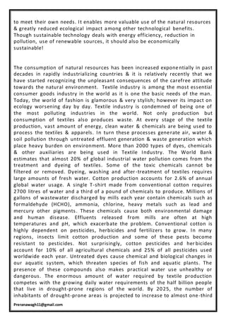 Preranawagh11@gmail.com
to meet their own needs. It enables more valuable use of the natural resources
& greatly reduced ecological impact among other technological benefits.
Though sustainable technology deals with energy efficiency, reduction in
pollution, use of renewable sources, it should also be economically
sustainable!
The consumption of natural resources has been increased exponentially in past
decades in rapidly industrializing countries & it is relatively recently that we
have started recognizing the unpleasant consequences of the carefree attitude
towards the natural environment. Textile industry is among the most essential
consumer goods industry in the world as it is one the basic needs of the man.
Today, the world of fashion is glamorous & very stylish; however its impact on
ecology worsening day by day. Textile industry is condemned of being one of
the most polluting industries in the world. Not only production but
consumption of textiles also produces waste. At every stage of the textile
production, vast amount of energy, clean water & chemicals are being used to
process the textiles & apparels. In turn these processes generate air, water &
soil pollution through untreated effluent generation & waste generation which
place heavy burden on environment. More than 2000 types of dyes, chemicals
& other auxiliaries are being used in Textile Industry. The World Bank
estimates that almost 20% of global industrial water pollution comes from the
treatment and dyeing of textiles. Some of the toxic chemicals cannot be
filtered or removed. Dyeing, washing and after-treatment of textiles requires
large amounts of fresh water. Cotton production accounts for 2.6% of annual
global water usage. A single T-shirt made from conventional cotton requires
2700 litres of water and a third of a pound of chemicals to produce. Millions of
gallons of wastewater discharged by mills each year contain chemicals such as
formaldehyde (HCHO), ammonia, chlorine, heavy metals such as lead and
mercury other pigments. These chemicals cause both environmental damage
and human disease. Effluents released from mills are often at high
temperatures and pH, which exacerbate the problem. Conventional cotton is
highly dependent on pesticides, herbicides and fertilizers to grow. In many
regions, insects limit cotton production and some of these pests become
resistant to pesticides. Not surprisingly, cotton pesticides and her bicides
account for 10% of all agricultural chemicals and 25% of all pesticides used
worldwide each year. Untreated dyes cause chemical and biological changes in
our aquatic system, which threaten species of fish and aquatic plants. The
presence of these compounds also makes practical water use unhealthy or
dangerous. The enormous amount of water required by textile production
competes with the growing daily water requirements of the half billion people
that live in drought-prone regions of the world. By 2025, the number of
inhabitants of drought-prone areas is projected to increase to almost one-third
 