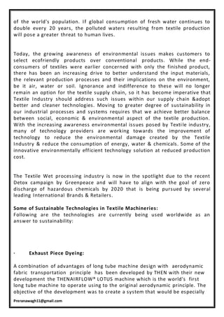 Preranawagh11@gmail.com
of the world's population. If global consumption of fresh water continues to
double every 20 years, the polluted waters resulting from textile production
will pose a greater threat to human lives.
Today, the growing awareness of environmental issues makes customers to
select ecofriendly products over conventional products. While the end-
consumers of textiles were earlier concerned with only the finished product,
there has been an increasing drive to better understand the input materials,
the relevant production processes and their implications on the environment,
be it air, water or soil. Ignorance and indifference to these will no longer
remain an option for the textile supply chain, so it has become imperative that
Textile Industry should address such issues within our supply chain &adopt
better and cleaner technologies. Moving to greater degree of sustainability in
our industrial processes and systems requires that we achieve better balance
between social, economic & environmental aspect of the textile production.
With the increasing awareness environmental issues posed by Textile industry,
many of technology providers are working towards the improvement of
technology to reduce the environmental damage created by the Textile
Industry & reduce the consumption of energy, water & chemicals. Some of the
innovative environmentally efficient technology solution at reduced production
cost.
The Textile Wet processing industry is now in the spotlight due to the recent
Detox campaign by Greenpeace and will have to align with the goal of zero
discharge of hazardous chemicals by 2020 that is being pursued by several
leading International Brands & Retailers.
Some of Sustainable Technologies in Textile Machineries:
Following are the technologies are currently being used worldwide as an
answer to sustainability:
· Exhaust Piece Dyeing:
A combination of advantages of long tube machine design with aerodynamic
fabric transportation principle has been developed by THEN with their new
development the THENAIRFLOW® LOTUS machine which is the world's first
long tube machine to operate using to the original aerodynamic principle. The
objective of the development was to create a system that would be especially
 