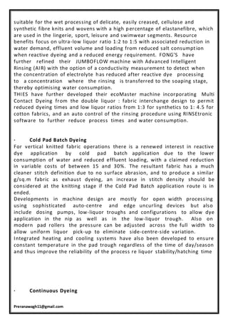 Preranawagh11@gmail.com
suitable for the wet processing of delicate, easily creased, cellulose and
synthetic fibre knits and wovens with a high percentage of elastanefibre, which
are used in the lingerie, sport, leisure and swimwear segments. Resource
benefits focus on ultra-low liquor ratio 1:2 to 1:5 with associated reduction in
water demand, effluent volume and loading from reduced salt consumption
when reactive dyeing and a reduced energy requirement. FONG'S have
further refined their JUMBOFLOW machine with Advanced Intelligent
Rinsing (AIR) with the option of a conductivity measurement to detect when
the concentration of electrolyte has reduced after reactive dye processing
to a concentration where the rinsing is transferred to the soaping stage,
thereby optimising water consumption.
THIES have further developed their ecoMaster machine incorporating Multi
Contact Dyeing from the double liquor : fabric interchange design to permit
reduced dyeing times and low liquor ratios from 1:3 for synthetics to 1: 4.5 for
cotton fabrics, and an auto control of the rinsing procedure using RINSEtronic
software to further reduce process times and water consumption.
· Cold Pad Batch Dyeing
For vertical knitted fabric operations there is a renewed interest in reactive
dye application by cold pad batch application due to the lower
consumption of water and reduced effluent loading, with a claimed reduction
in variable costs of between 15 and 30%. The resultant fabric has a much
cleaner stitch definition due to no surface abrasion, and to produce a similar
g/sq.m fabric as exhaust dyeing, an increase in stitch density should be
considered at the knitting stage if the Cold Pad Batch application route is in
ended.
Developments in machine design are mostly for open width processing
using sophisticated auto-centre and edge uncurling devices but also
include dosing pumps, low-liquor troughs and configurations to allow dye
application in the nip as well as in the low-liquor trough. Also on
modern pad rollers the pressure can be adjusted across the full width to
allow uniform liquor pick-up to eliminate side-centre-side variation.
Integrated heating and cooling systems have also been developed to ensure
constant temperature in the pad trough regardless of the time of day/season
and thus improve the reliability of the process re liquor stability/hatching time
· Continuous Dyeing
 