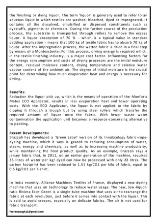 Preranawagh11@gmail.com
the finishing or dying liquor. The term ‘liquor’ is generally used to refer to an
aqueous liquid in which textiles are washed, bleached, dyed or impregnated. It
contains all the dissolved, emulsified or dispersed constituents such as
dyestuffs, pigments or chemicals. During the further course of the production
process, the substrate is transported through rollers to remove the excess
liquor. A liquor absorption of 70 % - which is a typical value in standard
padding application - means that 100 kg of textile fabric has to absorb 70 kg of
liquor. After the impregnation process, the wetted fabric is dried in a final step
by means of a Montexstenter.For this process, drying energy is required w hich,
in the textile finishing industry, is a major cost factor. Influencing factors for
the energy consumption and costs of drying processes are the initial moisture
content, residual moisture content, drying temperature and relative water
vapour content of the ambient air. The degree of initial moisture is the crucial
point for determining how much evaporation heat and energy is necessary for
drying.
Benefits:
Reduction the liquor pick up, which is the means of operation of the Monforts
Matex ECO Applicator, results in less evaporation heat and lower operating
costs. With the ECO Applicator, the liquor is not applied to the fabric by
dipping it through a trough but by using steel rollers which transfer the
required amount of liquor onto the fabric. With lower waste water
contamination the application unit becomes a resource-conserving alternative
to padding.
Recent Developments:
Brazzoli has developed a ‘Green Label’ version of its InnoEcology fabric -rope-
dyeing machine, which it says is geared to reducing consumption of water,
steam, energy and chemicals, as well as to increasing machine productivity,
while maintaining the final product quality. As an example, Brazzoli says a
jersey fabric that, in 2011, on an earlier generation of the ma chine, required
35 litres of water per kg/ dyed can now be processed with only 28 litres. The
carbon footprint has been reduced to 1.51 kg/CO2 per kilo of fabric, equal to
0.5 kg/CO2 per T-shirt.
In India recently, Alliance Machines Textiles of France, displayed a new dyeing
machine that uses air technology to reduce water usage. The new, low -liquor-
ratio Riviera Eco+ Green is a single-tube machine that uses air to rearrange the
fabric at each revolution, just before it comes into contact with the liquo r. This
is said to avoid creases, especially on delicate fabrics. The air is not used for
fabric transport.
 