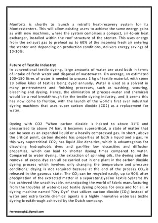 Preranawagh11@gmail.com
Monforts is shortly to launch a retrofit heat-recovery system for its
Montexstenters. This will allow existing users to achieve the same energy gains
as with new machines, where the system comprises a compact, air -to-air heat
exchanger, installed within the roof structure of the stenter. This uses energy
from the exhaust gas to preheat up to 60% of the incoming fresh air entering
the stenter and depending on production conditions, delivers energy savings of
10-30%.
Future of Textile Industry:
In conventional textile dyeing, large amounts of water are used both in terms
of intake of fresh water and disposal of wastewater. On average, an estimate d
100–150 litres of water is needed to process 1 kg of textile material, with some
28 billion kilos of textiles being dyed annually. Water is used as a solvent in
many pre-treatment and finishing processes, such as washing, scouring,
bleaching and dyeing. Hence, the elimination of process-water and chemicals
would be a real breakthrough for the textile dyeing industry, and it seems this
has now come to fruition, with the launch of the world’s first ever industrial
dyeing machines that uses super carbon dioxide (CO2) as a replacement for
water.
Dyeing with CO2 “When carbon dioxide is heated to above 31°C and
pressurised to above 74 bar, it becomes supercritical, a state of matter that
can be seen as an expanded liquid or a heavily compressed gas. In short, above
the critical point, carbon dioxide has properties of both a liquid and a gas. In
this way supercritical CO2, has liquid-like densities, which is advantageous for
dissolving hydrophobic dyes and gas-like low viscosities and diffusion
properties, which can lead to shorter dyeing times compared to water.
Compared to water dyeing, the extraction of spinning oils, the dyeing and the
removal of excess dye can all be carried out in one plant in the carbon dioxide
dyeing process which involves only changing the temperature and pressure
conditions; drying is not required because at the end of the process CO 2 is
released in the gaseous state. The CO2 can be recycled easily, up to 90% after
precipitation of the extracted matter in a separator.DyeCoo Textile Sys tems BV
has achieved the unachievable, emancipating the world of fabric manufacturing
from the troubles of water-based textile dyeing process for once and for all. A
dyeing machine named "Dry Dye" that utilizes carbon dioxide (CO2) instead of
water and extra textile chemical agents is a highly innovative waterless textile
dyeing breakthrough achieved by the Dutch company.
 