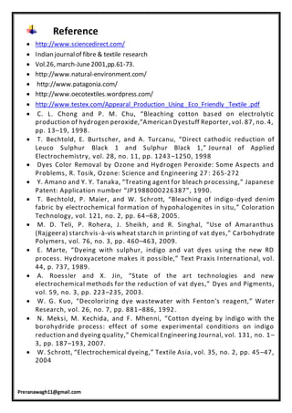 Preranawagh11@gmail.com
Reference
 http://www.sciencedirect.com/
 Indian journalof fibre & textile research
 Vol.26, march-June2001,pp.61-73.
 http://www.natural-environment.com/
 http://www.patagonia.com/
 http://www.oecotextiles.wordpress.com/
 http://www.testex.com/Appearal_Production_Using _Eco_Friendly _Textile .pdf
 C. L. Chong and P. M. Chu, “Bleaching cotton based on electrolytic
production of hydrogen peroxide,”American Dyestuff Reporter, vol. 87, no. 4,
pp. 13–19, 1998.
 T. Bechtold, E. Burtscher, and A. Turcanu, “Direct cathodic reduction of
Leuco Sulphur Black 1 and Sulphur Black 1,” Journal of Applied
Electrochemistry, vol. 28, no. 11, pp. 1243–1250, 1998
 Dyes Color Removal by Ozone and Hydrogen Peroxide: Some Aspects and
Problems, R. Tosik, Ozone: Science and Engineering 27 : 265-272
 Y. Amano and Y. Y. Tanaka, “Treating agent for bleach processing,” Japanese
Patent: Application number “JP1988000226387”, 1990.
 T. Bechtold, P. Maier, and W. Schrott, “Bleaching of indigo-dyed denim
fabric by electrochemical formation of hypohalogenites in situ,” Coloration
Technology, vol. 121, no. 2, pp. 64–68, 2005.
 M. D. Teli, P. Rohera, J. Sheikh, and R. Singhal, “Use of Amaranthus
(Rajgeera) starch vis-à-vis wheat starch in printing of vat dyes,” Carbohydrate
Polymers, vol. 76, no. 3, pp. 460–463, 2009.
 E. Marte, “Dyeing with sulphur, indigo and vat dyes using the new RD
process. Hydroxyacetone makes it possible,” Text Praxis International, vol.
44, p. 737, 1989.
 A. Roessler and X. Jin, “State of the art technologies and new
electrochemical methods for the reduction of vat dyes,” Dyes and Pigments,
vol. 59, no. 3, pp. 223–235, 2003.
 W. G. Kuo, “Decolorizing dye wastewater with Fenton's reagent,” Water
Research, vol. 26, no. 7, pp. 881–886, 1992.
 N. Meksi, M. Kechida, and F. Mhenni, “Cotton dyeing by indigo with the
borohydride process: effect of some experimental conditions on indigo
reduction and dyeing quality,” Chemical Engineering Journal, vol. 131, no. 1–
3, pp. 187–193, 2007.
 W. Schrott, “Electrochemical dyeing,” Textile Asia, vol. 35, no. 2, pp. 45–47,
2004
 