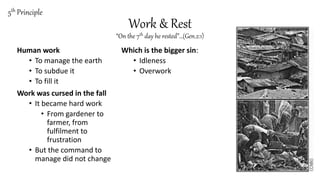 Work & Rest
“On the 7th day he rested”…(Gen.2:1)
Human work
• To manage the earth
• To subdue it
• To fill it
Work was cursed in the fall
• It became hard work
• From gardener to
farmer, from
fulfilment to
frustration
• But the command to
manage did not change
Which is the bigger sin:
• Idleness
• Overwork
5th Principle
 