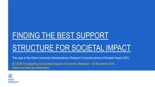 FINDING THE BEST SUPPORT
STRUCTURE FOR SOCIETAL IMPACT
ECOOM 'Investigating the Societal Impacts of University Research – 28 November 2019
Esther De Smet and Noel Klima
The case of the Ghent University Interdisciplinary Research Consortia aimed at Societal Impact (IDC)
 