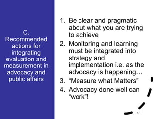 C.
Recommended
actions for
integrating
evaluation and
measurement in
advocacy and
public affairs
17
1. Be clear and pragmatic
about what you are trying
to achieve
2. Monitoring and learning
must be integrated into
strategy and
implementation i.e. as the
advocacy is happening…
3. “Measure what Matters”
4. Advocacy done well can
“work”!
 