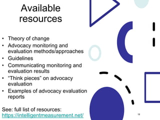 Available
resources
• Theory of change
• Advocacy monitoring and
evaluation methods/approaches
• Guidelines
• Communicating monitoring and
evaluation results
• “Think pieces” on advocacy
evaluation
• Examples of advocacy evaluation
reports
See: full list of resources:
https://intelligentmeasurement.net/ 18
 