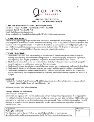 1
QUEENS COLEGE (CUNY)
SPECIAL EDUCATION PROGRAM
ECPSE 700: Foundations of Special Education (3 Credits)
Fall 2012, Tuesdays 4:30PM – 7:20PM and 7:30PM – 10:20PM
Instructor: Belinda Amoako, M. Phil
Email: Belindakamoako@gmail.com
Group email address: AmoakoFoundationsofSpEdFall2012@googlegroups.com
COURSE DESCRIPTION
Education and psychology in special education are stressed with emphasis on developing a broad background of
knowledge about students with various disabilities and creating access to the general education curriculum. The
historical and sociological treatment of people with disabilities, special education law and programs, advocacy
and collaboration, and building classroom communities that support the full diversity of learners are also
addressed. Twenty hours of fieldwork focusing on special education is required.
COURSE OBJECTIVES
1. Students will articulate their understanding of individuals with disabilities from their experiences and
readings by comparing the lives of characters portrayed in a movie, biography, and personal experiences,
and expressing their insights gained about people with disabilities from these three sources..
2. Students will demonstrate social and communication skills by working cooperatively in small groups to
research topics, solve problems, co-teach, and share experiences.
3. Students will increase knowledge of special education history, laws, practices, and students with disabilities.
4. Students will visit a special education program, and observe and interact with children with disabilities.
5. Students will demonstrate an awareness of teaching children with disabilities, and effective practices in
special education by recording their observations, reactions, and evaluation of the program and practices in
a paper.
Class Text:
Turnbull, R., Turnbull, A. & Wehmeyer, M. (2010). Exceptional lives: Special education in today’s schools
(7th ed.). Upper Saddle River, NJ: Merrill Prentice Hall
Additional readings from selected journals.
Multiple methods for assessments
Attendance and Participation
All students are expected to be present, on time, and actively participate during each class. It is expected that
you will participate in whole-class discussions, small group work, and individual journaling. Additionally, you
are required to contribute to our Google discussion group each week. At the conclusion of each class, you will
complete an exit slip which serves as an opportunity to ask a question or provide suggestions to improve
learning in our class.
Assignments Due Date
Philosophy Statement
The Education Unit of Queens College has identified a unified set of competencies
(knowledge, skills, and dispositions) associated with the Unit’s commitment to promoting
9/13
 