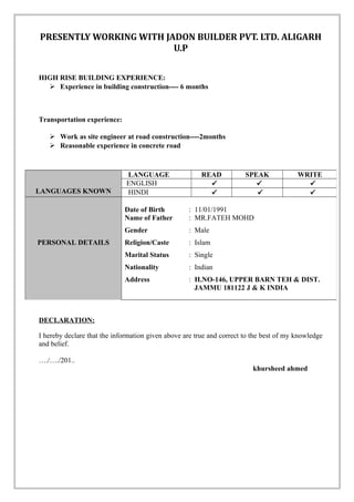 PRESENTLY WORKING WITH JADON BUILDER PVT. LTD. ALIGARH
U.P
HIGH RISE BUILDING EXPERIENCE:
 Experience in building construction---- 6 months
Transportation experience:
 Work as site engineer at road construction----2months
 Reasonable experience in concrete road
DECLARATION:
I hereby declare that the information given above are true and correct to the best of my knowledge
and belief.
…./…./201..
khursheed ahmed
LANGUAGES KNOWN
LANGUAGE READ SPEAK WRITE
ENGLISH   
HINDI   
PERSONAL DETAILS
Date of Birth : 11/01/1991
Name of Father : MR.FATEH MOHD
Gender : Male
Religion/Caste : Islam
Marital Status : Single
Nationality : Indian
Address : H.NO-146, UPPER BARN TEH & DIST.
JAMMU 181122 J & K INDIA
 