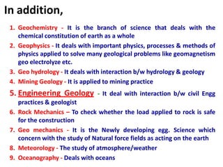 In addition,
1. Geochemistry - It is the branch of science that deals with the
chemical constitution of earth as a whole
2. Geophysics - It deals with important physics, processes & methods of
physics applied to solve many geological problems like geomagnetism
geo electrolyze etc.
3. Geo hydrology - It deals with interaction b/w hydrology & geology
4. Mining Geology - It is applied to mining practice
5. Engineering Geology - It deal with interaction b/w civil Engg
practices & geologist
6. Rock Mechanics – To check whether the load applied to rock is safe
for the construction
7. Geo mechanics - It is the Newly developing egg. Science which
concern with the study of Natural force fields as acting on the earth
8. Meteorology - The study of atmosphere/weather
9. Oceanography - Deals with oceans
 