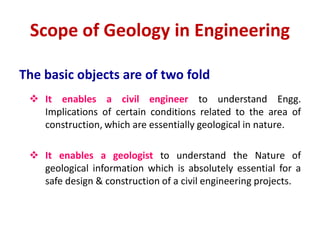 The basic objects are of two fold
 It enables a civil engineer to understand Engg.
Implications of certain conditions related to the area of
construction, which are essentially geological in nature.
 It enables a geologist to understand the Nature of
geological information which is absolutely essential for a
safe design & construction of a civil engineering projects.
Scope of Geology in Engineering
 