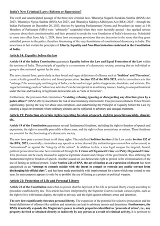 India's New Criminal Laws: Reform or Repression?
The swift and unanticipated passage of the three new criminal laws 'Bharatiya Nagarik Suraksha Sanhita (BNSS) Act
2023', 'Bharatiya Nyaya Sanhita (BNS) Act 2023', and 'Bharatiya Sakshya Adhiniyam Act (BSA) 2023'—through the
Indian Parliament on December 20, 2023, that too by ignoring Parliamentary Norms and Procedure (as many as 146
Members of Parliament (MPs) were “arbitrarily” suspended when they were hurriedly passed - has sparked serious
concerns about their constitutionality and their potential to erode the very foundation of India's democracy. Scheduled
to come into effect from July 1, 2024, these laws encompass provisions that are draconian in the sense that they grant
unbridled powers to the police, therefore threatening of the very foundations of constitutional democracy in India. The
news laws in fact violate the principles of Liberty, Equality and Non-Discrimination enshrined in the Constitution
of India.
Article 14: Equality before the law
Article 14 of the Indian Constitution guarantees Equality before the Law and Equal Protection of the Law within
the territory of India. This principle of equality is a cornerstone of a democratic society, ensuring that no individual or
group is discriminated against by the state.
The new criminal laws, particularly in their broad and vague definitions of offenses such as 'Sedition' and 'Terrorism',
create a fertile ground for selective and biased prosecution. Section 152 of the BNS 2023, which criminalises acts that
"endanger" the sovereignty and integrity of India, can be used to target political opponents, dissidents, and activists. The
vague terminology such as "subversive activities" can be interpreted in an arbitrary manner, leading to unequal treatment
under the law and booking of legitimate democratic acts as “acts of terrorism”.
Furthermore, the provision that criminalises "resisting, refusing, ignoring or disregarding any direction given by a
police officer" (BNSS 2023) exacerbates the risk of discriminatory enforcement. This provision enhances Police Powers
significantly, paving the way for abuse and corruption, and undermining the Principle of Equality before the Law by
creating a legal environment where ordinary citizens can be subjected to arbitrary and unequal treatment.
Article 19: Protection of certain rights regarding freedom of speech, right to peaceful assembly, dissent,
etc.
Article 19 of the Constitution guarantees several fundamental freedoms, including the right to freedom of speech and
expression, the right to assemble peaceably without arms, and the right to form associations or unions. These freedoms
are essential for the functioning of a democratic society.
The new laws pose a severe threat to all these rights. The redefined Sedition Section of the Law under Section 152 of
the BNS, 2023, essentially criminalises any speech or action deemed (by authorities/government/law enforcement) as
"anti-national" or against the "integrity of the nation". In addition to this, a new legal weapon for targeted, biased,
political persecution has also been introduced through the Crimes of Organised Crime and Petty Organised Crime.
This provision can be easily misused to suppress legitimate dissent and critique of the government, thus stiffening the
fundamental right to freedom of speech. Another assault on our democratic right to protest is the criminalisation of the
use of fasting as political protest. Under Section 226 of BNS, the act of fasting as an expression of dissent has been
categorised as an “attempt to commit suicide with the intent to compel or restrain any public servant from
discharging his official duty”, and has been made punishable with imprisonment for a term which may extend to one
year. Its main purpose appears to only be to prohibit the use of fasting as a protest or political weapon.
Article 21: Protection of Life and Personal Liberty
Article 21 of the Constitution states that no person shall be deprived of his life or personal liberty except according to
procedure established by law. This article has been interpreted by the Supreme Court to include various rights, such as
the right to live with human dignity, the right to privacy, and the right against arbitrary arrest and detention.
The new laws significantly threaten personal liberty. The expansion of the potential for selective prosecution and the
broad definitions of offenses like sedition and terrorism can lead to arbitrary arrests and detentions. Furthermore, the
BNSS drastically expands the Magistrate's power to attach properties identified as ‘proceeds of crime’, i.e., any
property derived or obtained directly or indirectly by any person as a result of criminal activity. It is pertinent to
 