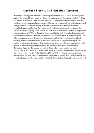 Homeland Security And Homeland Terrorism
Homeland security can be seen as a loosely based term as it is still a relatively new
area of the United States strategy. Since its creation, post September 11, 2001, there
has been a plethora of additions and revisions. The homeland mission lies not only
within a specific agency, but demands collected participation from U.S. agencies and
foreign entities to remain strong, efficient and innovative. One can examine
homeland securityas having the responsibility of maintaining and protecting the
United Statesby keeping focus within the U.S. while homeland defense is responsible
for maintaining the U.S. by keeping focus outside the U.S. Homeland security and
homeland defense are different, but both can assist each other in certain aspects. The
following paragraphs will compose of accurate definitions regarding homeland
security, homeland defense and in end will discuss an in depth summary of the
critical infrastructureprogram. These mentioned areas each have a requirement to be
treated as specific in nature in order to not sacrifice their specific definition.
Homeland Security Homeland security is focused on terrorism in the United
States...Terrorists can be U.S. citizens or foreigners, acting in concert with others, on
their own, or on behalf of a hostile state. (Goss, 2006). The previous statement,
according to Thomas Goss, was intended to provide a simple and vivid description of
homeland security. The key words within the statement are focused on terrorism in the
 