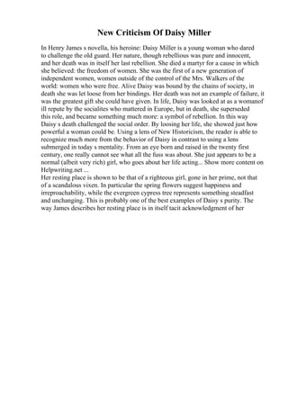 New Criticism Of Daisy Miller
In Henry James s novella, his heroine: Daisy Miller is a young woman who dared
to challenge the old guard. Her nature, though rebellious was pure and innocent,
and her death was in itself her last rebellion. She died a martyr for a cause in which
she believed: the freedom of women. She was the first of a new generation of
independent women, women outside of the control of the Mrs. Walkers of the
world: women who were free. Alive Daisy was bound by the chains of society, in
death she was let loose from her bindings. Her death was not an example of failure, it
was the greatest gift she could have given. In life, Daisy was looked at as a womanof
ill repute by the socialites who mattered in Europe, but in death, she superseded
this role, and became something much more: a symbol of rebellion. In this way
Daisy s death challenged the social order. By loosing her life, she showed just how
powerful a woman could be. Using a lens of New Historicism, the reader is able to
recognize much more from the behavior of Daisy in contrast to using a lens
submerged in today s mentality. From an eye born and raised in the twenty first
century, one really cannot see what all the fuss was about. She just appears to be a
normal (albeit very rich) girl, who goes about her life acting... Show more content on
Helpwriting.net ...
Her resting place is shown to be that of a righteous girl, gone in her prime, not that
of a scandalous vixen. In particular the spring flowers suggest happiness and
irreproachability, while the evergreen cypress tree represents something steadfast
and unchanging. This is probably one of the best examples of Daisy s purity. The
way James describes her resting place is in itself tacit acknowledgment of her
 