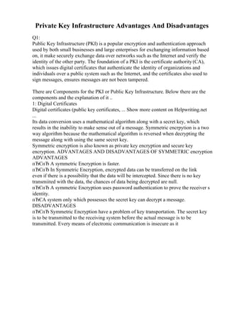 Private Key Infrastructure Advantages And Disadvantages
Q1:
Public Key Infrastructure (PKI) is a popular encryption and authentication approach
used by both small businesses and large enterprises for exchanging information based
on, it make securely exchange data over networks such as the Internet and verify the
identity of the other party. The foundation of a PKI is the certificate authority(CA),
which issues digital certificates that authenticate the identity of organizations and
individuals over a public system such as the Internet, and the certificates also used to
sign messages, ensures messages are not been tampered.
There are Components for the PKI or Public Key Infrastructure. Below there are the
components and the explanation of it ..
1: Digital Certificates
Digital certificates (public key certificates, ... Show more content on Helpwriting.net
...
Its data conversion uses a mathematical algorithm along with a secret key, which
results in the inability to make sense out of a message. Symmetric encrpytion is a two
way algorithm because the mathematical algorithm is reversed when decrypting the
message along with using the same secret key.
Symmetric encryption is also known as private key encryption and secure key
encryption. ADVANTAGES AND DISADVANTAGES OF SYMMETRIC encryption
ADVANTAGES
пЂЄпЂ A symmetric Encryption is faster.
пЂЄпЂ In Symmetric Encryption, encrypted data can be transferred on the link
even if there is a possibility that the data will be intercepted. Since there is no key
transmiited with the data, the chances of data being decrypted are null.
пЂЄпЂ A symmetric Encryption uses password authentication to prove the receiver s
identity.
пЂЄA system only which possesses the secret key can decrypt a message.
DISADVANTAGES
пЂЄпЂ Symmetric Encryption have a problem of key transportation. The secret key
is to be transmitted to the receiving system before the actual message is to be
transmitted. Every means of electronic communication is insecure as it
 