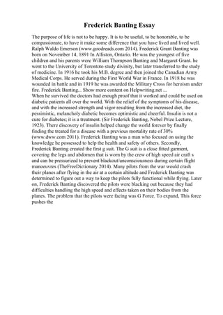 Frederick Banting Essay
The purpose of life is not to be happy. It is to be useful, to be honorable, to be
compassionate, to have it make some difference that you have lived and lived well.
Ralph Waldo Emerson (www.goodreads.com 2014). Frederick Grant Banting was
born on November 14, 1891 In Alliston, Ontario. He was the youngest of five
children and his parents were William Thompson Banting and Margaret Grant. he
went to the University of Torontoto study divinity, but later transferred to the study
of medicine. In 1916 he took his M.B. degree and then joined the Canadian Army
Medical Corps. He served during the First World War in France. In 1918 he was
wounded in battle and in 1919 he was awarded the Military Cross for heroism under
fire. Frederick Banting... Show more content on Helpwriting.net ...
When he survived the doctors had enough proof that it worked and could be used on
diabetic patients all over the world. With the relief of the symptoms of his disease,
and with the increased strength and vigor resulting from the increased diet, the
pessimistic, melancholy diabetic becomes optimistic and cheerful. Insulin is not a
cure for diabetes; it is a treatment. (Sir Frederick Banting, Nobel Prize Lecture,
1923). There discovery of insulin helped change the world forever by finally
finding the treated for a disease with a previous mortality rate of 30%
(www.dww.com 2011). Frederick Banting was a man who focused on using the
knowledge he possessed to help the health and safety of others. Secondly,
Frederick Banting created the first g suit. The G suit is a close fitted garment,
covering the legs and abdomen that is worn by the crew of high speed air craft s
and can be pressurized to prevent blackout/unconsciousness during certain flight
manoeuvres (TheFreeDictionary 2014). Many pilots from the war would crash
their planes after flying in the air at a certain altitude and Frederick Banting was
determined to figure out a way to keep the pilots fully functional while flying. Later
on, Frederick Banting discovered the pilots were blacking out because they had
difficulties handling the high speed and effects taken on their bodies from the
planes. The problem that the pilots were facing was G Force. To expand, This force
pushes the
 