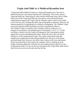 Virgin And Child As A Medieval Byzantine Icon
`Virgin and Child (Vladimir Virgin) is a medieval Byzantine icon. This icon is
dated from the late 11th century and the early 12thcentury. This work is about a
virgin and child, the Virgin being St. Mary and the child being Jesus Christ. Unlike
other icons of the Virgin and Child, this icon shows a more personalized and
compassionate image of the Virgin. Here St. Marythe virgin is shown to be tender
even in the way she is holding the child. The iconographer is unknown. However, the
iconwas painted in Constantinople by a Hellenic iconographer. The Vladimir Virgin
is the most eminent middle Byzantine icon that was produced in Russia.
The Vladimir Virgin is currently in the Tretyakov Gallery in Moscow, it is
tempera on wood panel, with multiple layers of repainting, 2 61/2 x 1 9 . In this
icon Mary is shown to be the Virgin of Compassion. She is pressing her cheek
against her son and contemplating his future. When the icon is first viewed the
attention is on the compassionate virgin. The virgins small mouth, long and
straight nose compliment her dark almond shaped eyes. She gives of an almost
eerie and tender look. However, the child s face is shown to be wiser and mature.
He has an eternal look to him and his face radiates. Christ is looking up at his
mother with great admiration while her eyes are looking onward, almost in a way
of offering her child. You can see the love and passion the Virgin Mary holds for her
child, but you can also see the pain and fear she has
 