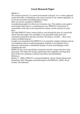 Gcse2 Research Paper
PRINCE 2
The concept of prince2 is to control environments of project. It is a venture approach
system that offers a methodology with a basic structure to run ventures adequately. It
covers the association and administration of tasks.
There are two key standards to PRINCE2:
An undertaking ought to be driven by its business case. This implies a task ought to
not be begun unless there is a sound business case. PRINCE2 is item based. It
concentrates on the items to be created by the venture, not the exercises to create
them.
The eight PRINCE2 forms venture chiefs to work through the term of a extend and
clarify what data ought to be assembled. Every procedure breaks down into
somewhere around three and nine sub forms. Sovereign is versatile ... Show more
content on Helpwriting.net ...
It ought to be remembered that PRINCE2 is an extremely complex technique and can
t be completed without exceptional preparing. Inability to see definitely how it
functions could prompt a considerable measure of issues and challenges whilst
completing the task.
PRINCE2 rules can be specifically connected to specific ventures that don t keep
going long. This makes the strategy significantly more adaptable and along these
lines all the more speaking to element associations and undertakings.
References
Bentley, C. (2002). PRINCE2: a practical handbook. 2nd ed. Oxford: Butterworth
Heinemann. OGC Managing successful projects with PRINCE2. (2005). 4th ed.
London: The Stationery
 