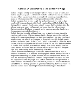 Analysis Of Jean Dubois s The Battle We Wage
DuBois s purpose is to try to convince people to see blacks as equal to whites, and
DuBois largely uses people s patriotism to make his readers relate and associate with
his cause. These appeals to emotion, combined with his strong voice and diction,
create an effective argument for equal rights and treatment for all people.
DuBois uses patriotism to make people feel guilty and ashamed in order to align
people with his cause of equal rights for all people, white and black. DuBois feels
that equality is necessary for all people not only because the Constitution states that
all men are created equal , but because it is a human right that belongs to any
freeborn American. The battle we wage is not for ourselves alone but for all true ...
Show more content on Helpwriting.net ...
DuBois feels that inequality will slowly eat away at America because inequality
requires people to have different morals and ethics than the ones used to build our
nation, which weakens our foundation. Separation in railways and street cars, based
simply on race and color, is un American, un democratic, and silly. Dubois is once
again attempting to create a feeling of guilt. DuBois creates guilt by calling the people
that are in favor of segregation not only un American, but just silly. DuBois s purpose
in creating these emotions in the audience is to get them to side with his cause, to
reflect on their previous actions and thoughts and realize that they aren t doing the
right thing, and that they should start listening to DuBois.
DuBois uses a chiasmus to engage his audience with a call to action in order to
persuade his audience to fix problems with segregation. Dubois wants all children to
be given the opportunity of a proper education, not just white children, because he
feels that the school systems in the South are a disgrace and in few towns and cities
are Negro schools what they ought to be. DuBois wants the national government to
step in and wipe out illiteracy in the South he then goes out and states that Either the
United States will destroy ignorance or ignorance will destroy the United States. The
chiasmus DuBois uses is meant to produce an ultimatum, to give the audience
 