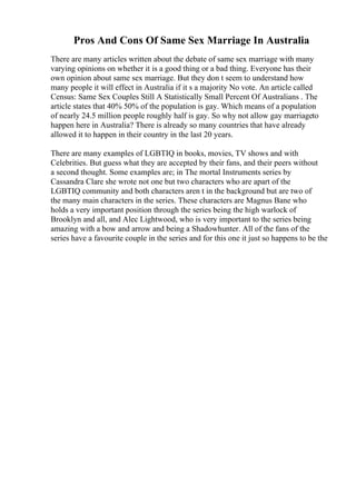 Pros And Cons Of Same Sex Marriage In Australia
There are many articles written about the debate of same sex marriage with many
varying opinions on whether it is a good thing or a bad thing. Everyone has their
own opinion about same sex marriage. But they don t seem to understand how
many people it will effect in Australia if it s a majority No vote. An article called
Census: Same Sex Couples Still A Statistically Small Percent Of Australians . The
article states that 40% 50% of the population is gay. Which means of a population
of nearly 24.5 million people roughly half is gay. So why not allow gay marriageto
happen here in Australia? There is already so many countries that have already
allowed it to happen in their country in the last 20 years.
There are many examples of LGBTIQ in books, movies, TV shows and with
Celebrities. But guess what they are accepted by their fans, and their peers without
a second thought. Some examples are; in The mortal Instruments series by
Cassandra Clare she wrote not one but two characters who are apart of the
LGBTIQ community and both characters aren t in the background but are two of
the many main characters in the series. These characters are Magnus Bane who
holds a very important position through the series being the high warlock of
Brooklyn and all, and Alec Lightwood, who is very important to the series being
amazing with a bow and arrow and being a Shadowhunter. All of the fans of the
series have a favourite couple in the series and for this one it just so happens to be the
 