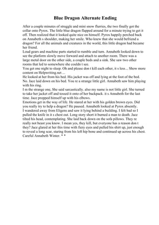 Blue Dragon Alternate Ending
After a couple minutes of struggle and mini snow flurries, the two finally got the
collar onto Pyrox. The little blue dragon flapped around for a minute trying to get it
off. Then realized that it looked quite nice on himself. Pyrox happily perched back
on Annabeth s shoulder, making her smile. Who knew that she would befriend a
dragon? For all the animals and creatures in the world, this little dragon had became
her friend.
Loud gears and machine parts started to rumble and turn. Annabeth looked down to
see the platform slowly move forward and attach to another room. There was a
large metal door on the other side, a couple beds and a sink. She saw two other
rooms that led to somewhere she couldn t see.
You get one night to sleep. Oh and please don t kill each other, it s less... Show more
content on Helpwriting.net ...
He looked at her from his bed. His jacket was off and lying at the foot of the bed.
No. Jace laid down on his bed. You re a strange little girl. Annabeth saw him playing
with his ring.
I m the strange one, She said sarcastically. also my name is not little girl. She turned
to take her jacket off and tossed it onto of her backpack. it s Annabeth for the last
time. Jace propped himself up with his elbows.
Emotions get in the way of life. He stared at her with his golden brown eyes. Did
you really try to help a dragon? He paused. Annabeth looked at Pyrox absently.
I wandered away from Eligens and saw it lying behind a building. I felt bad so I
pulled the knife in it s chest out. Long story short it burned a man to death. Jace
tilted his head, contemplating. She laid back down on the sofa pillows. They re
really not beast you know. I mean yes, they kill, but everyone has a reason don t
they? Jace glared at her this time with fiery eyes and pulled his shirt up, just enough
to reveal a long scar, staring from his left hip bone and continued up across his chest.
Careful Annabeth Winter. * *
 