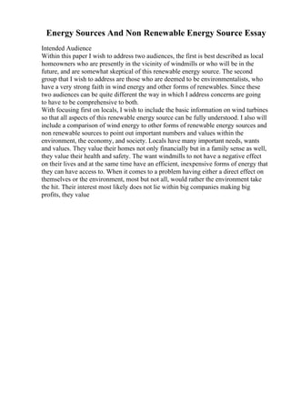 Energy Sources And Non Renewable Energy Source Essay
Intended Audience
Within this paper I wish to address two audiences, the first is best described as local
homeowners who are presently in the vicinity of windmills or who will be in the
future, and are somewhat skeptical of this renewable energy source. The second
group that I wish to address are those who are deemed to be environmentalists, who
have a very strong faith in wind energy and other forms of renewables. Since these
two audiences can be quite different the way in which I address concerns are going
to have to be comprehensive to both.
With focusing first on locals, I wish to include the basic information on wind turbines
so that all aspects of this renewable energy source can be fully understood. I also will
include a comparison of wind energy to other forms of renewable energy sources and
non renewable sources to point out important numbers and values within the
environment, the economy, and society. Locals have many important needs, wants
and values. They value their homes not only financially but in a family sense as well,
they value their health and safety. The want windmills to not have a negative effect
on their lives and at the same time have an efficient, inexpensive forms of energy that
they can have access to. When it comes to a problem having either a direct effect on
themselves or the environment, most but not all, would rather the environment take
the hit. Their interest most likely does not lie within big companies making big
profits, they value
 