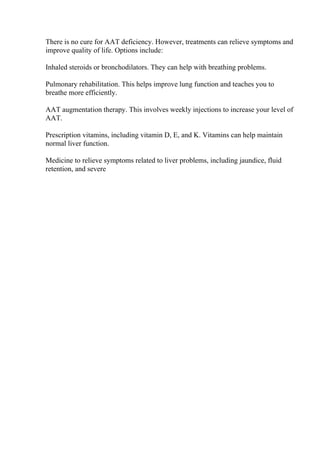There is no cure for AAT deficiency. However, treatments can relieve symptoms and
improve quality of life. Options include:
Inhaled steroids or bronchodilators. They can help with breathing problems.
Pulmonary rehabilitation. This helps improve lung function and teaches you to
breathe more efficiently.
AAT augmentation therapy. This involves weekly injections to increase your level of
AAT.
Prescription vitamins, including vitamin D, E, and K. Vitamins can help maintain
normal liver function.
Medicine to relieve symptoms related to liver problems, including jaundice, fluid
retention, and severe
 