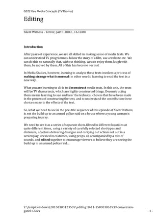 G322 Key Media Concepts (TV Drama)
Z:tempwindows20150303123539editing10-11-150303063539-conversion-
gate01.docx - 1 -
Editing
Silent Witness - Terror, part 1, BBC1, 16.10.08
Introduction
After years of experience, we are all skilled in making sense of media texts. We
can understand TV programmes, follow the story of a film, use a website etc. We
can do this so naturally that, without thinking, we can enjoy them, laugh with
them, be moved by them. All of this has become normal.
In Media Studies, however, learning to analyse these texts involves a process of
making strange what is normal: in other words, learning to read the text in a
new way.
What you are learning to do is to deconstruct media texts. In this unit, the texts
will be TV drama texts, which are highly constructed things. Deconstructing
them means learning to see and hear the technical choices that have been made
in the process of constructing the text, and to understand the contribution these
choices make to the effects of the text.
So, what we need to see in the pre-title sequence of this episode of Silent Witness,
is not the build up to an armed police raid on a house where a young woman is
preparing to pray.
We need to see it as a series of separate shots, filmed in different locations at
quite different times, using a variety of carefully selected shot types and
distances, of actors delivering dialogue and carrying out actions set out in a
screenplay, dressed in costumes, using props, all accompanied by a mix of
sounds, and edited together to encourage viewers to believe they are seeing the
build up to an armed police raid…
 