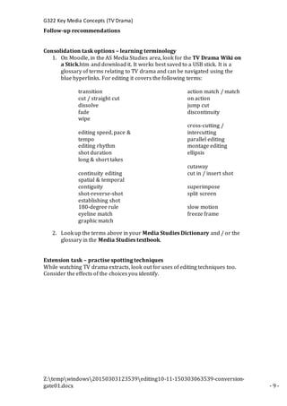 G322 Key Media Concepts (TV Drama)
Z:tempwindows20150303123539editing10-11-150303063539-conversion-
gate01.docx - 9 -
Follow-up recommendations
Consolidation task options – learning terminology
1. On Moodle, in the AS Media Studies area, look for the TV Drama Wiki on
a Stick.htm and download it. It works best saved to a USB stick. It is a
glossary of terms relating to TV drama and can be navigated using the
blue hyperlinks. For editing it covers the following terms:
transition
cut / straight cut
dissolve
fade
wipe
editing speed, pace &
tempo
editing rhythm
shot duration
long & short takes
continuity editing
spatial & temporal
contiguity
shot-reverse-shot
establishing shot
180-degree rule
eyeline match
graphic match
action match / match
on action
jump cut
discontinuity
cross-cutting /
intercutting
parallel editing
montage editing
ellipsis
cutaway
cut in / insert shot
superimpose
split screen
slow motion
freeze frame
2. Look up the terms above in your Media Studies Dictionary and / or the
glossary in the Media Studies textbook.
Extension task – practise spotting techniques
While watching TV drama extracts, look out for uses of editing techniques too.
Consider the effects of the choices you identify.
 