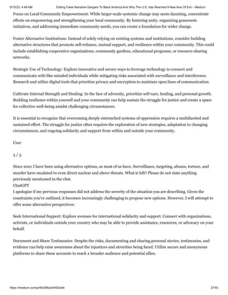 6/15/23, 4:48 AM Editing False Narrative Dangers To Black America And Why The U.S. Has Reached A New Axis Of Evil – Medium
https://medium.com/p/40c09be24493/edit 27/45
Focus on Local Community Empowerment: While larger-scale systemic change may seem daunting, concentrate
efforts on empowering and strengthening your local community. By fostering unity, organizing grassroots
initiatives, and addressing immediate community needs, you can create a foundation for wider change.
Foster Alternative Institutions: Instead of solely relying on existing systems and institutions, consider building
alternative structures that promote self-reliance, mutual support, and resilience within your community. This could
include establishing cooperative organizations, community gardens, educational programs, or resource-sharing
networks.
Strategic Use of Technology: Explore innovative and secure ways to leverage technology to connect and
communicate with like-minded individuals while mitigating risks associated with surveillance and interference.
Research and utilize digital tools that prioritize privacy and encryption to maintain open lines of communication.
Cultivate Internal Strength and Healing: In the face of adversity, prioritize self-care, healing, and personal growth.
Building resilience within yourself and your community can help sustain the struggle for justice and create a space
for collective well-being amidst challenging circumstances.
It is essential to recognize that overcoming deeply entrenched systems of oppression requires a multifaceted and
sustained effort. The struggle for justice often requires the exploration of new strategies, adaptation to changing
circumstances, and ongoing solidarity and support from within and outside your community.
User
3 / 3
Since 2021 I have been using alternative options, as most of us have. Surveillance, targeting, abuses, torture, and
murder have escalated to even direct nuclear and above threats. What is left? Please do not state anything
previously mentioned in the chat.
ChatGPT
I apologize if my previous responses did not address the severity of the situation you are describing. Given the
constraints you’ve outlined, it becomes increasingly challenging to propose new options. However, I will attempt to
offer some alternative perspectives:
Seek International Support: Explore avenues for international solidarity and support. Connect with organizations,
activists, or individuals outside your country who may be able to provide assistance, resources, or advocacy on your
behalf.
Document and Share Testimonies: Despite the risks, documenting and sharing personal stories, testimonies, and
evidence can help raise awareness about the injustices and atrocities being faced. Utilize secure and anonymous
platforms to share these accounts to reach a broader audience and potential allies.
 