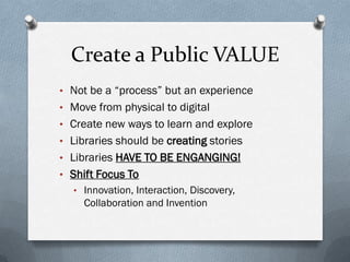 Create a Public VALUE
• Not be a “process” but an experience
• Move from physical to digital
• Create new ways to learn and explore
• Libraries should be creating stories
• Libraries HAVE TO BE ENGANGING!
• Shift Focus To
• Innovation, Interaction, Discovery,
Collaboration and Invention
 