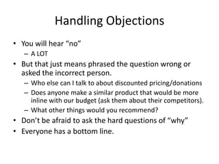 Handling Objections
• You will hear “no”
– A LOT
• But that just means phrased the question wrong or
asked the incorrect person.
– Who else can I talk to about discounted pricing/donations
– Does anyone make a similar product that would be more
inline with our budget (ask them about their competitors).
– What other things would you recommend?
• Don’t be afraid to ask the hard questions of “why”
• Everyone has a bottom line.
 