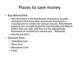 Places to save money
• Buy Refurbished
– Refurbishment is the distribution of products (usually
electronics) that have been previously returned to a
manufacturer or vendor for various reasons. Refurbished
products are normally tested for functionality and defects
before they are sold, and thus are the approximate
equivalent of certified pre-owned cars. - Wikipedia
– Refurbs are OK!!!
• Discount Sites:
– 1SaleADay.Com
– Woot.Com
– Monoprice.Com
– E-Bay
 