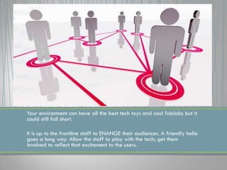 Your environment can have all the best tech toys and cool fablabs but it
could still fall short.
It is up to the frontline staff to ENANGE their audiences. A friendly hello
goes a long way. Allow the staff to play with the tech; get them
involved to reflect that excitement to the users.
 