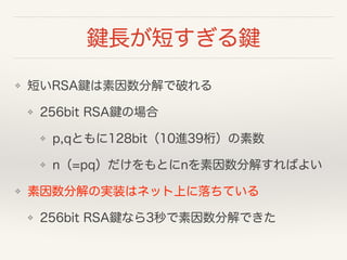 鍵長が短すぎる鍵
❖ 短いRSA鍵は素因数分解で破れる
❖ 256bit RSA鍵の場合
❖ p,qともに128bit（10進39桁）の素数
❖ n（=pq）だけをもとにnを素因数分解すればよい
❖ 素因数分解の実装はネット上に落ちている
❖ 256bit RSA鍵なら3秒で素因数分解できた
 