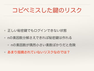 コピペミスした鍵のリスク
❖ 正しい秘密鍵でもログインできない状態
❖ nの素因数分解さえできれば秘密鍵は作れる
❖ nの素因数が偶然小さい素数ばかりだと危険
❖ あまり指摘されていないリスクなのでは？
 