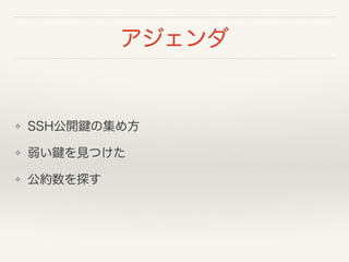 アジェンダ
❖ SSH公開鍵の集め方
❖ 弱い鍵を見つけた
❖ 公約数を探す
 