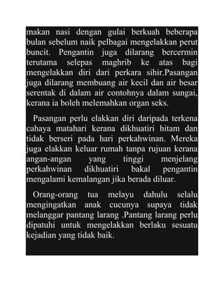 makan nasi dengan gulai berkuah beberapa
bulan sebelum naik pelbagai mengelakkan perut
buncit. Pengantin juga dilarang bercermin
terutama selepas maghrib ke atas bagi
mengelakkan diri dari perkara sihir.Pasangan
juga dilarang membuang air kecil dan air besar
serentak di dalam air contohnya dalam sungai,
kerana ia boleh melemahkan organ seks.
  Pasangan perlu elakkan diri daripada terkena
cahaya matahari kerana dikhuatiri hitam dan
tidak berseri pada hari perkahwinan. Mereka
juga elakkan keluar rumah tanpa rujuan kerana
angan-angan      yang    tinggi     menjelang
perkahwinan dikhuatiri bakal pengantin
mengalami kemalangan jika berada diluar.
  Orang-orang tua melayu dahulu selalu
mengingatkan anak cucunya supaya tidak
melanggar pantang larang .Pantang larang perlu
dipatuhi untuk mengelakkan berlaku sesuatu
kejadian yang tidak baik.
 