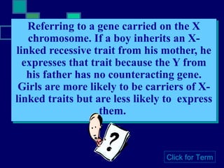 Referring to a gene carried on the X chromosome. If a boy inherits an X-linked recessive trait from his mother, he expresses that trait because the Y from his father has no counteracting gene. Girls are more likely to be carriers of X-linked traits but are less likely to  express them.  Click for Term 