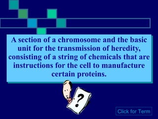 A section of a chromosome and the basic unit for the transmission of heredity, consisting of a string of chemicals that are instructions for the cell to manufacture certain proteins. Click for Term 