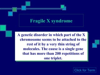 Fragile X syndrome A genetic disorder in which part of the X chromosome seems to be attached to the rest of it by a very thin string of molecules. The cause is a single gene that has more than 200 repetitions of one triplet. Click for Term 