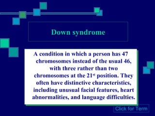 Down syndrome A condition in which a person has 47 chromosomes instead of the usual 46, with three rather than two chromosomes at the 21 st  position. They often have distinctive characteristics, including unusual facial features, heart abnormalities, and language difficulties. Click for Term 