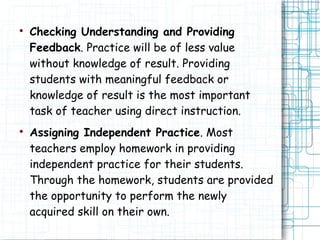 
Checking Understanding and Providing
Feedback. Practice will be of less value
without knowledge of result. Providing
students with meaningful feedback or
knowledge of result is the most important
task of teacher using direct instruction.

Assigning Independent Practice. Most
teachers employ homework in providing
independent practice for their students.
Through the homework, students are provided
the opportunity to perform the newly
acquired skill on their own.
 