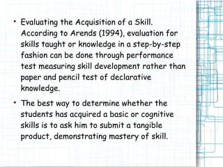 
Evaluating the Acquisition of a Skill.
According to Arends (1994), evaluation for
skills taught or knowledge in a step-by-step
fashion can be done through performance
test measuring skill development rather than
paper and pencil test of declarative
knowledge.

The best way to determine whether the
students has acquired a basic or cognitive
skills is to ask him to submit a tangible
product, demonstrating mastery of skill.
 