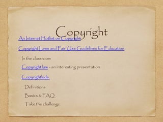 Copyright•
An Internet Hotlist on Copyright
•
Copyright Laws and Fair Use Guidelines for Education
•
In the classroom
•
Copyright law - an interesting presentation
•
Copyrightkids
•
Definitions
•
Basics & FAQ
•
Take the challenge
 