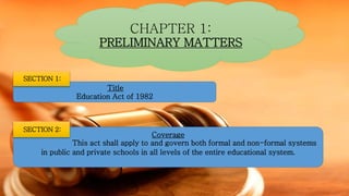 CHAPTER 1:
PRELIMINARY MATTERS
Title
Education Act of 1982
SECTION 1:
Coverage
This act shall apply to and govern both formal and non-formal systems
in public and private schools in all levels of the entire educational system.
SECTION 2:
 