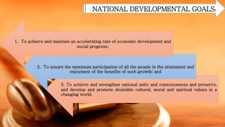 NATIONAL DEVELOPMENTAL GOALS:
3. To achieve and strengthen national unity and consciousness and preserve,
and develop and promote desirable cultural, moral and spiritual values in a
changing world.
2. To assure the maximum participation of all the people in the attainment and
enjoyment of the benefits of such growth; and
1. To achieve and maintain an accelerating rate of economic development and
social progress;
 