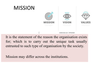 MISSION
It is the statement of the reason the organisation exists
for; which is to carry out the unique task usually
entrusted to such type of organisation by the society.
Mission may differ across the institutions.
 