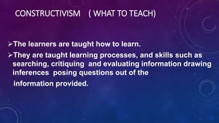 CONSTRUCTIVISM ( WHAT TO TEACH)
The learners are taught how to learn.
They are taught learning processes, and skills such as
searching, critiquing and evaluating information drawing
inferences posing questions out of the
information provided.
 